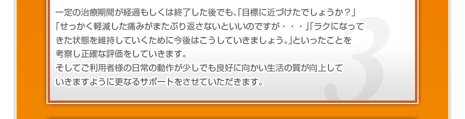 一定の治療期間が経過もしくは終了した後でも、「目標に近づけたでしょうか?」「せっかく軽減した痛みがまたぶり返さないといいのですが・・・」「ラクになってきた状態を維持していくために今後はこうしていきましょう。」といったことを考察し正確な評価をしていきます。そしてご利用者様の日常の動作が少しでも良好に向かい生活の質が向上していきますように更なるサポートをさせていただきます。